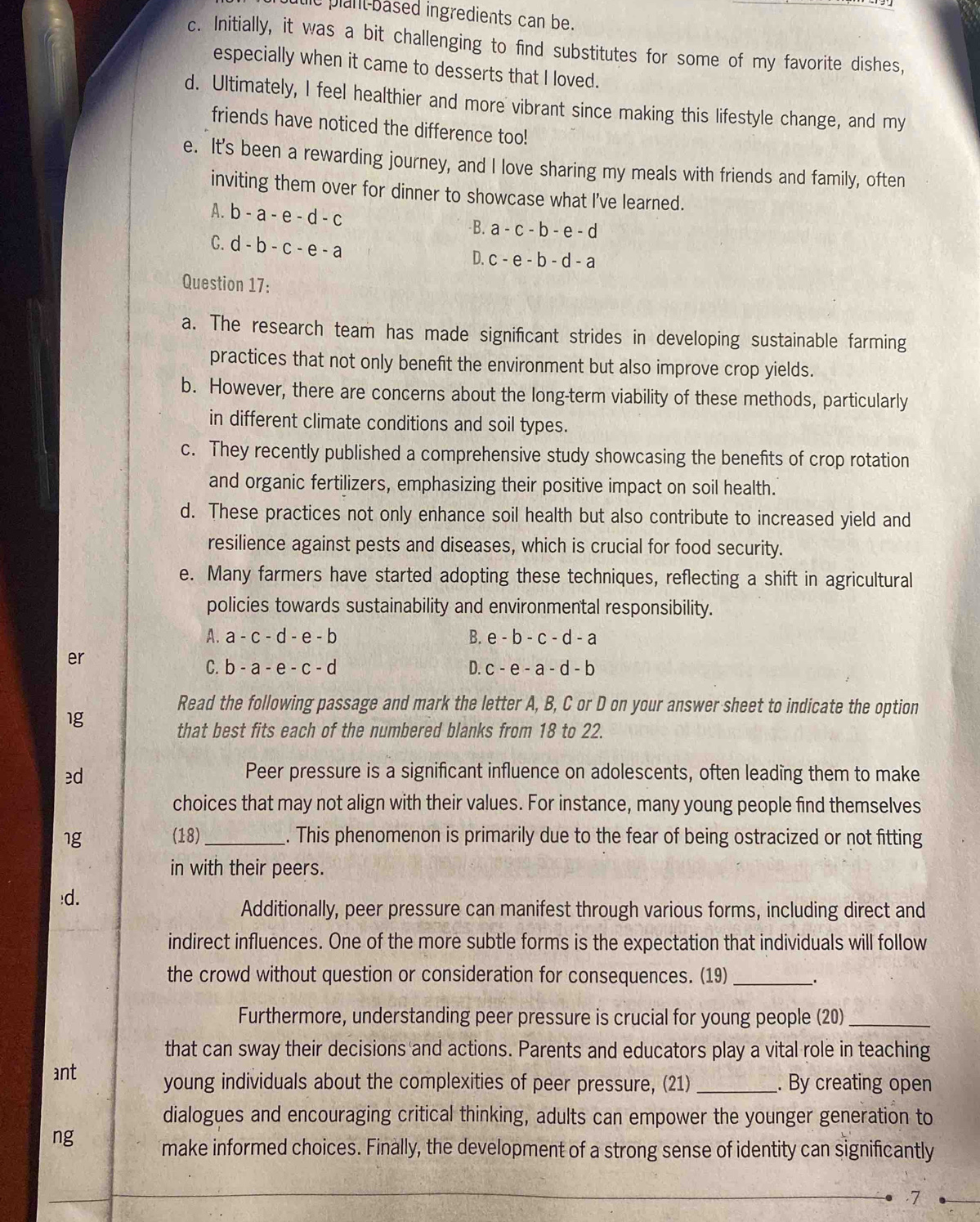 duic plant-based ingredients can be.
c. Initially, it was a bit challenging to find substitutes for some of my favorite dishes,
especially when it came to desserts that I loved.
d. Ultimately, I feel healthier and more vibrant since making this lifestyle change, and my
friends have noticed the difference too!
e. It's been a rewarding journey, and I love sharing my meals with friends and family, often
inviting them over for dinner to showcase what I've learned.
A. b-a-e-d-c B. a-c-b-e-d
C. d-b-c-e-a
D. c-e-b-d-a
Question 17:
a. The research team has made significant strides in developing sustainable farming
practices that not only benefit the environment but also improve crop yields.
b. However, there are concerns about the long-term viability of these methods, particularly
in different climate conditions and soil types.
c. They recently published a comprehensive study showcasing the benefits of crop rotation
and organic fertilizers, emphasizing their positive impact on soil health.
d. These practices not only enhance soil health but also contribute to increased yield and
resilience against pests and diseases, which is crucial for food security.
e. Many farmers have started adopting these techniques, reflecting a shift in agricultural
policies towards sustainability and environmental responsibility.
A. a-c-d-e-b B. e-b-c-d-a
er
C. b-a-e-c-d D. c-e-a-d-b
Read the following passage and mark the letter A, B, C or D on your answer sheet to indicate the option
1g
that best fits each of the numbered blanks from 18 to 22.
ed
Peer pressure is a significant influence on adolescents, often leading them to make
choices that may not align with their values. For instance, many young people find themselves
1g (18)_ . This phenomenon is primarily due to the fear of being ostracized or not fitting
in with their peers.
!d.
Additionally, peer pressure can manifest through various forms, including direct and
indirect influences. One of the more subtle forms is the expectation that individuals will follow
the crowd without question or consideration for consequences. (19)_ .
Furthermore, understanding peer pressure is crucial for young people (20)_
that can sway their decisions and actions. Parents and educators play a vital role in teaching
ant young individuals about the complexities of peer pressure, (21) _. By creating open
dialogues and encouraging critical thinking, adults can empower the younger generation to
ng
make informed choices. Finally, the development of a strong sense of identity can significantly
.7