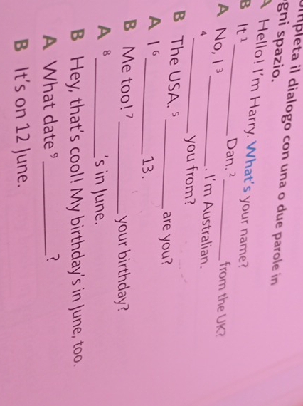 pleta il dialogo con una o due parole in 
gni spazio. 
_ 
A Hello! I'm Harry. What's your name? 
B 1t^1
Dan.² from the UK? 
_ 
A No, |^3 _ . I'm Australian. 
4 
you from? 
B The USA. ⁵ 
_are you? 
A |^6 _13. 
B Me too! _your birthday?
A^8
_'s in June. 
B Hey, that’s cool! My birthday’s in June, too. 
A What date " _3 
B It's on 12 June.