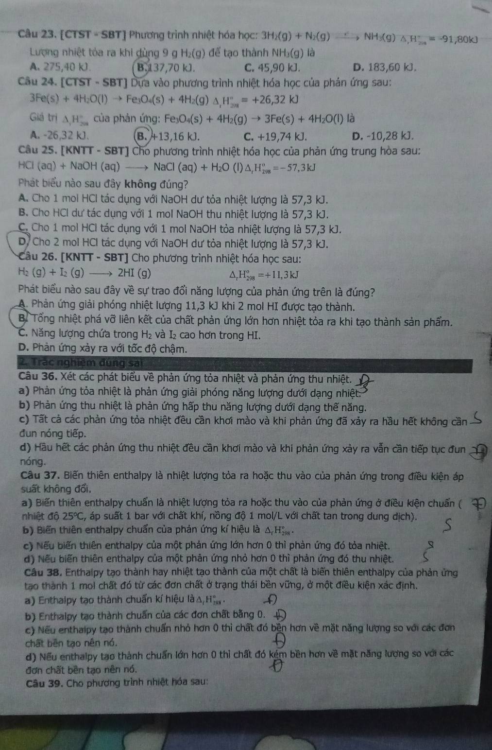 [CTST=SBT] Phương trình nhiệt hóa học: 3H_2(g)+N_2(g)to NHNH_3(g)△ _(2018)°=-91,80kJ
Lượng nhiệt tòa ra khi dùng 9 g H_2(g) để tạo thành NH_3(g) là
A. 275,40 kJ. B.137,70 kJ. C. 45,90 kJ. D. 183,60 kJ.
Câu 24. [ TST-SBT] # Dựa vào phương trình nhiệt hóa học của phán ứng sau:
3Fe(s)+4H_2O(l)to Fe_3O_4(s)+4H_2(g)△ _rH_(2018)°=+26,32kJ
Giá trị △ _1H_(208)° của phản ứng: Fe_3O_4(s)+4H_2(g)to 3Fe(s)+4H_2O(l) là
A. -26,32 kJ. B. A13,16kJ. C. +19,74 kJ. D. -10,28 kJ.
Câu 25. [KNTT-SBT] Cho phương trình nhiệt hóa học của phản ứng trung hòa sau:
HCl(aq)+NaOH(aq)to NaCl(aq)+H_2O (1) △ _rH_(298)°=-57,3kJ
Phát biểu nào sau đây không đúng?
A. Cho 1 mol HCl tác dụng với NaOH dư tỏa nhiệt lượng là 57,3 kJ.
B. Cho HCl dư tác dụng với 1 mol NaOH thu nhiệt lượng là 57,3 kJ.
C. Cho 1 mol HCl tác dụng với 1 mol NaOH tỏa nhiệt lượng là 57,3 kJ.
D. Cho 2 mol HCl tác dụng với NaOH dư tỏa nhiệt lượng là 57,3 kJ.
Câu 26. [KNTT - SBT] Cho phương trình nhiệt hóa học sau:
H_2(g)+I_2(g)- → 2HI (g) △ _rH_(298)°=+11,3kJ
Phát biểu nào sau đây về sự trao đổi năng lượng của phản ứng trên là đúng?
A. Phản ứng giải phóng nhiệt lượng 11,3 kJ khi 2 mol HI được tạo thành.
B. Tổng nhiệt phá vỡ liên kết của chất phản ứng lớn hơn nhiệt tỏa ra khi tạo thành sản phẩm.
C. Năng lượng chứa trong H₂ và I₂ cao hơn trong HI.
D. Phản ứng xảy ra với tốc độ chậm.
2. Trắc nghiệm đúng sai
Câu 36. Xét các phát biểu về phản ứng tỏa nhiệt và phản ứng thu nhiệt.
a) Phản ứng tỏa nhiệt là phản ứng giải phóng năng lượng dưới dạng nhiệt.
b) Phản ứng thu nhiệt là phản ứng hấp thu năng lượng dưới dạng thế năng.
c) Tất cả các phản ứng tỏa nhiệt đều cần khơi mào và khi phản ứng đã xảy ra hầu hết không cần
đun nóng tiếp.
d) Hầu hết các phản ứng thu nhiệt đều cần khơi mào và khi phản ứng xảy ra vẫn cần tiếp tục đun
nóng.
Câu 37. Biến thiên enthalpy là nhiệt lượng tỏa ra hoặc thu vào của phản ứng trong điều kiện áp
suất không đổi,
a) Biến thiên enthalpy chuẩn là nhiệt lượng tỏa ra hoặc thu vào của phản ứng ở điều kiện chuẩn (
nhiệt độ 25°C á, áp suất 1 bar với chất khí, nồng độ 1 mol/L với chất tan trong dung dịch).
b) Biến thiên enthalpy chuẩn của phản ứng kí hiệu là ΔH‰ -
c) Nếu biến thiên enthalpy của một phản ứng lớn hơn 0 thì phản ứng đó tỏa nhiệt.
d) Nếu biến thiên enthalpy của một phản ứng nhỏ hơn 0 thì phản ứng đó thu nhiệt.
Cầu 38. Enthalpy tạo thành hay nhiệt tạo thành của một chất là biến thiên enthalpy của phản ứng
tạo thành 1 mol chất đó từ các đơn chất ở trạng thái bền vững, ở một điều kiện xác định.
a) Enthaipy tạo thành chuẩn kí hiệu là Δ Hỳ  .
b) Enthalpy tạo thành chuẩn của các đơn chất bằng 0. 
c) Nếu enthaipy tạo thành chuẩn nhỏ hơn 0 thì chất đó bền hơn về mặt năng lượng so với các đơn
chất bên tạo nên nó.
d) Nếu enthalpy tạo thành chuẩn lớn hơn 0 thỉ chất đó kém bền hơn về mặt năng lượng so với các
đơn chất bên tạo nên nó.
Câu 39. Cho phương trình nhiệt hóa sau: