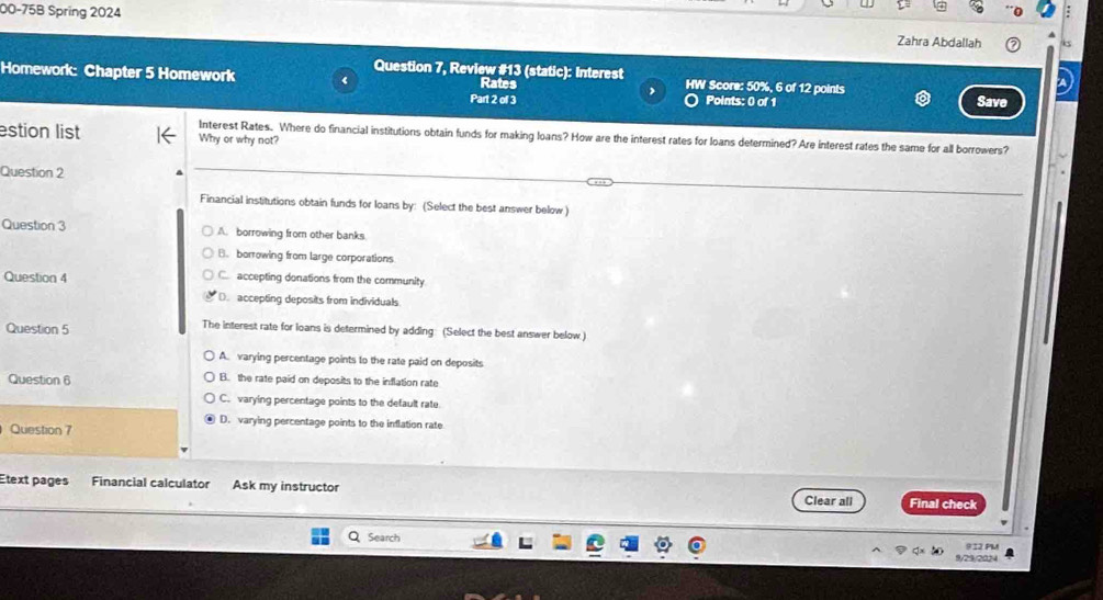 00-75B Spring 2024
Zahra Abdallah
Question 7, Review #13 (static): Interest
Homework: Chapter 5 Homework Rates HW Score: 50%, 6 of 12 points Save
Part 2 of 3 Points: 0 of 1
estion list Why or why not?
Interest Rates. Where do financial institutions obtain funds for making loans? How are the interest rates for loans determined? Are interest rates the same for all borrowers?
Question 2
Financial institutions obtain funds for loans by: (Select the best answer below )
Question 3 A. borrowing from other banks.
B. borrowing from large corporations
Question 4 C accepting donations from the community
(. accepting deposits from individuals
Question 5 The interest rate for loans is determined by adding: (Select the best answer below.)
A. varying percentage points to the rate paid on deposits
Question 6 B. the rate paid on deposits to the inflation rate
C. varying percentage points to the default rate.
D. varying percentage points to the inflation rate
Question 7
Etext pages Financial calculator Ask my instructor Clear ali Final check
Search 9I2 PM