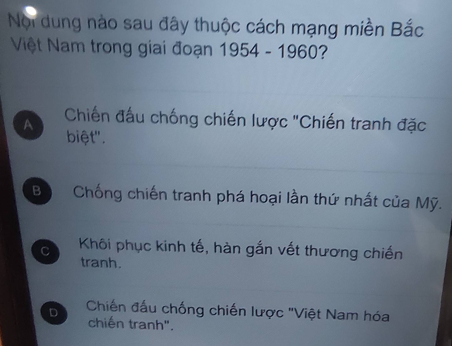 Noi dung nào sau đây thuộc cách mạng miền Bắc
Việt Nam trong giai đoạn 1954 - 1960?
A
Chiến đấu chống chiến lược "Chiến tranh đặc
biệt".
Bộ Chống chiến tranh phá hoại lần thứ nhất của Mỹ.
C
Khôi phục kinh tế, hàn gắn vết thương chiến
tranh.
D
Chiến đấu chống chiến lược "Việt Nam hóa
chiến tranh".