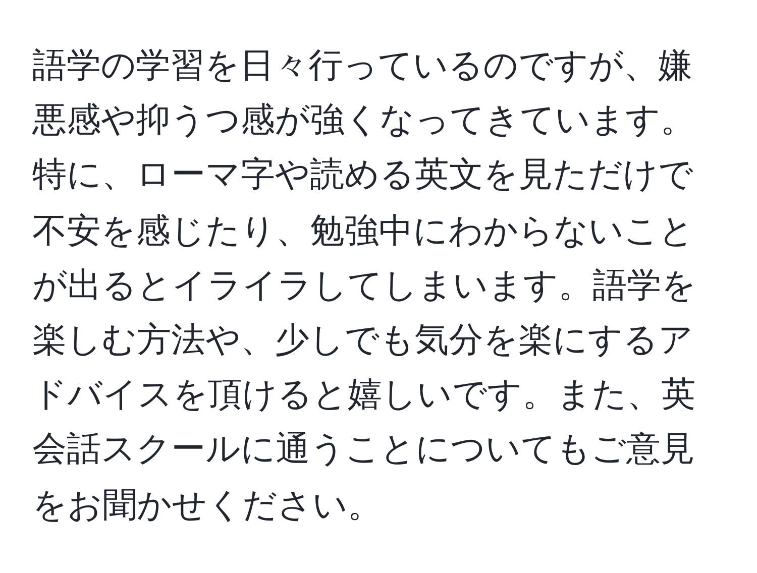 語学の学習を日々行っているのですが、嫌悪感や抑うつ感が強くなってきています。特に、ローマ字や読める英文を見ただけで不安を感じたり、勉強中にわからないことが出るとイライラしてしまいます。語学を楽しむ方法や、少しでも気分を楽にするアドバイスを頂けると嬉しいです。また、英会話スクールに通うことについてもご意見をお聞かせください。