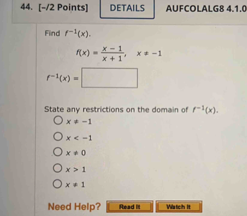 DETAILS AUFCOLALG8 4.1.0
Find f^(-1)(x).
f(x)= (x-1)/x+1 , x!= -1
f^(-1)(x)=□
State any restrictions on the domain of f^(-1)(x).
x!= -1
x
x!= 0
x>1
x!= 1
Need Help? Read It Watch It