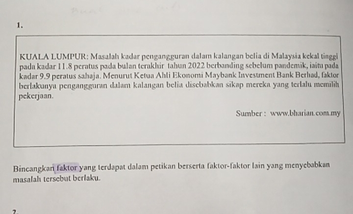 KUALA LUMPUR: Masalah kadar pengangguran dalam kalangan belia di Malaysia kekal tinggi 
pada kadar 11.8 peratus pada bulan terakhir tabun 2022 berbanding sebelum pandemik, iaitu pada 
kadar 9.9 peratus sahaja. Menurut Ketua Ahli Ekonomi Maybank Invesument Bank Berhad, faktor 
berlakunya pengangguran dalam kalangan belia disebabkan sikap mereka yang terlalu memilih 
pekerjaan. 
Sumber : www.bharian.com.my 
Bincangkan faktor yang terdapat dalam petikan berserta faktor-faktor lain yang menyebabkan 
masalah tersebut berfaku. 
2.