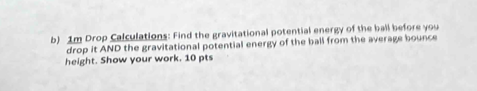 1m Drop Calculations: Find the gravitational potential energy of the ball before you 
drop it AND the gravitational potential energy of the ball from the average bounce 
height. Show your work. 10 pts