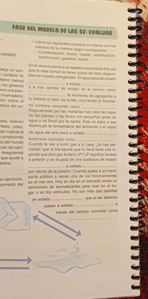 FÁSE DEL MODELO DE LAS SE: EVALUAR
Llena los siguientes espacios en blanco con los
estados de la materia según corresponda
cambio! - Condensación, fusión, líquido, solidificación,
sublimación, gaseoso, sólido.
En el verano siempre se apetece una bebida fria, asi
elegir un con- que lo más común es tener cubos de hielo disponi-
_
cambios de bles en nuestro refrigerador. El agua pasa de estado
torno natural
a estado
, los géiseres y a ese cambio de estado se le conoce como
_
mo una plan-
invernadero) Al momento de agregarlos a
ión sobre el tu bebida el hielo se funde, ocurriendo el fenóme-
nbios del es- no contrario conocido como_
Seguramente por las mañanas has visto las hojas
de las plantas o las flores con pequeñas gotas de
ada, realicen agua y no llovió por la noche. Esto se debe a que
teles, video, disminuyó la temperatura del ambiente y el vapor
ban cuál es el de agua del aire pasó a estado_
condiciones fenómeno conocido como_
es del mundo Cuando te van a surtir gas a tu casa, ¿te has per-
cias del cam- catado que el transporte que lo lleva tiene una le-
Asegúrense yenda que dice gas butano LP? LP significa licuado
que ayude a a presión y es el paso de una sustancia de estado
ectiva. _a estado_
por efecto de la presión. Cuando subes a un trans-
es ejercicios. porte público a veces uno de los inconvenientes
correcto del es el mal olor. Hoy en día en el mercado existe un
sinnúmero de aromatizantes para usar en el ho-
gar o en los vehículos. No son más que pastillas
en estado_ que al ser abiertas
pasan a estado _, a
través del cambio conocido como
_