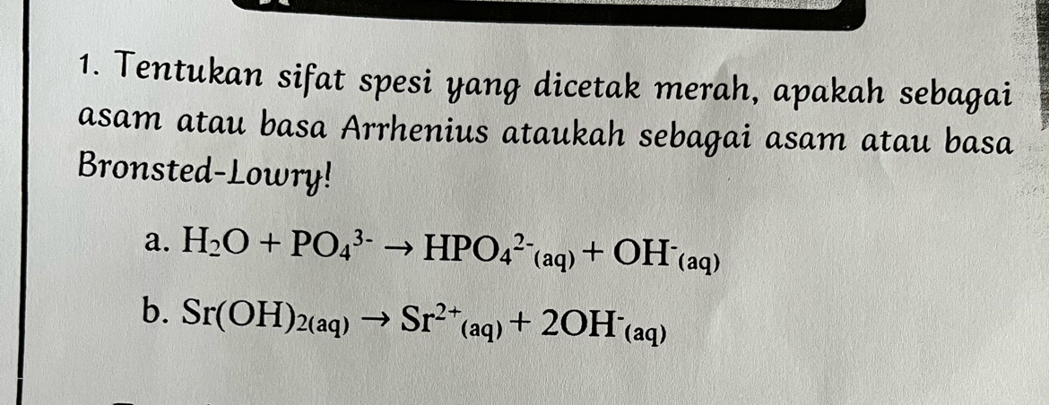 Tentukan sifat spesi yang dicetak merah, apakah sebagai 
asam atau basa Arrhenius ataukah sebagai asam atau basa 
Bronsted-Lowry! 
a. H_2O+PO_4^((3-)to HPO_4^(2-)(aq)+OH^-)(aq)
b. Sr(OH)_2(aq)to Sr^(2+)_(aq)+2OH^-_(aq)