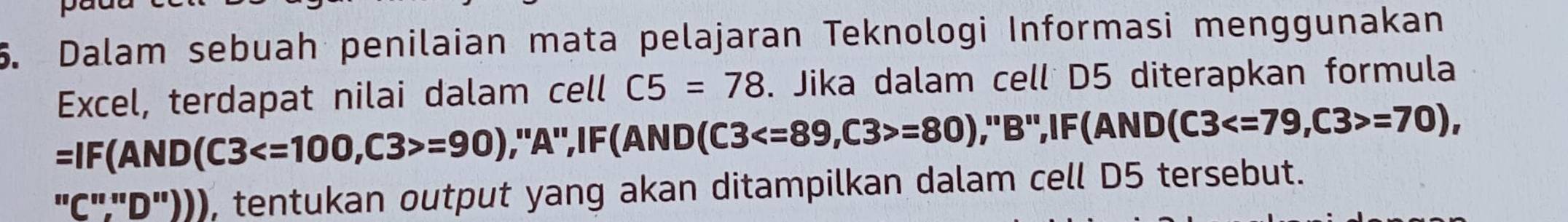 Dalam sebuah penilaian mata pelajaran Teknologi Informasi menggunakan 
Excel, terdapat nilai dalam cell C5=78. Jika dalam cell D5 diterapkan formula
=IF(AND(C3 =90) ,"A",IF(AND( (C3 , C3>=80) ,"B",IF(AND (C3 , C3>=70), 
. ''C''..' D"))), tentukan output yang akan ditampilkan dalam cell D5 tersebut.