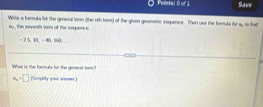 Save 
Write a formula for the general term (the nth term) of the given geometric sequence. Then use the formula for a, to find
a7, the seventh term of the sequence.
- 2.5, 10, - 40, 160,.
50
What is the formula for the general term?
a_n=□ (Simplify your answer.)