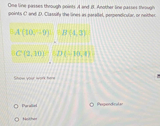 One line passes through points A and B. Another line passes through
points C and D. Classify the lines as parallel, perpendicular, or neither.
8.A^8(103^8± 9)1.8B(4,8)18
8C^6(2,10)^3, 8D(1,10,4)
Show your work here
Parallel Perpendicular
Neither