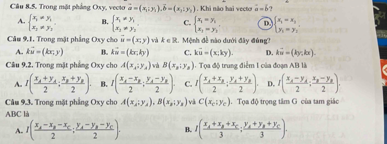 Trong mặt phẳng Oxy, vectơ vector a=(x_1;y_1),vector b=(x_2;y_2). Khi nào hai vectơ vector a=vector b ?
A. beginarrayl x_1!= y_1 x_2!= y_2endarray. . B. beginarrayl x_1!= y_1 x_2!= y_2endarray. . C. beginarrayl x_1=y_1 x_2=y_2endarray. . D beginarrayl x_1=x_2 y_1=y_2endarray. .
Câu 9.1. Trong mặt phẳng Oxy cho vector u=(x;y) và k∈ R. Mệnh đề nào dưới đây đúng?
A. kvector u=(kx;y) B. kvector u=(kx;ky) C. kvector u=(x;ky). D. kvector u=(ky;kx).
Câu 9.2. Trong mặt phẳng Oxy cho A(x_A;y_A) và B(x_B;y_B).  Tọa độ trung điểm I của đoạn AB là
A. I(frac x_A+y_A2;frac x_B+y_B2). B. I(frac x_A-x_B2;frac y_A-y_B2). C. I(frac x_A+x_B2;frac y_A+y_B2). D. I(frac x_A-y_A2;frac x_B-y_B2).
Câu 9.3. Trong mặt phẳng Oxy cho A(x_A;y_A),B(x_B;y_B) và C(x_c;y_c). Tọa độ trọng tâm G của tam giác
ABC là
A. I(frac x_A-x_B-x_C2;frac y_A-y_B-y_C2). B. I(frac x_A+x_B+x_C3;frac y_A+y_B+y_C3).