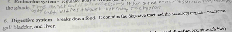 Endocrine system - regulates body a 
the glands. 
6. Digestive system - breaks down food. It contains the digestive tract and the accessory organs - pancrease, 
gall bladder, and liver. 
digcstion (ex, stomach bile)