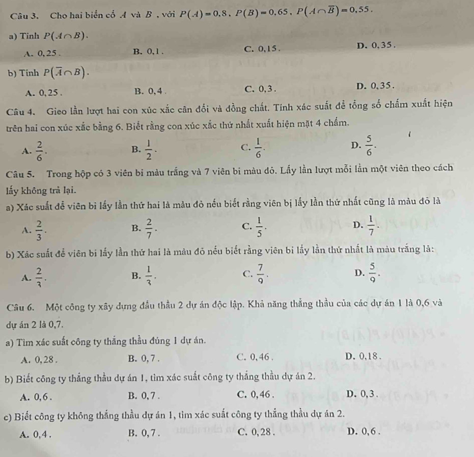 Cho hai biển cổ .A và B , với P(A)=0,8,P(B)=0,65,P(A∩ overline B)=0,55.
a) Tinh P(A∩ B).
A. 0,25 . B. 0, 1 . C. 0,15 .
D. 0, 35 .
b) Tinh P(overline A∩ B).
A. 0, 25 . B. 0, 4 . C. 0,3 . D. 0,35 .
Câu 4. Gieo lần lượt hai con xúc xắc cân đối và đồng chất. Tính xác suất đề tổng số chấm xuất hiện
trên hai con xúc xắc bằng 6. Biết rằng con xúc xắc thứ nhất xuất hiện mặt 4 chấm.
A.  2/6 .  1/2 .  1/6 .  5/6 .
B.
C.
D.
Câu 5. Trong hộp có 3 viên bi màu trắng và 7 viên bi màu dỏ. Lấy lần lượt mỗi lần một viên theo cách
lấy không trả lại.
a) Xác suất để viên bi lấy lần thứ hai là màu đỏ nếu biết rằng viên bị lấy lần thứ nhất cũng là màu đô là
C.
A.  2/3 .  2/7 .  1/5 .  1/7 .
B.
D.
b) Xác suất để viên bi lấy lần thứ hai là màu đỏ nếu biết rằng viên bi lấy lần thứ nhất là màu trắng là:
A.  2/3 .  1/3 . C.  7/9 . D.  5/9 .
B.
Câu 6. Một công ty xây dựng đầu thầu 2 dự án độc lập. Khả năng thẳng thầu của các dự án 1 là 0,6 và
dự án 2 là 0,7.
a) Tìm xác suất công ty thắng thầu đúng 1 dự án.
A. 0, 28 . B. 0, 7 . C. 0,46 . D. 0,18 .
b) Biết công ty thắng thầu dự án 1, tìm xác suất công ty thắng thầu dự án 2.
A. 0, 6 . B. 0, 7 . C. 0, 46 . D. 0, 3 .
c) Biết công ty không thắng thầu dự án 1, tìm xác suất công ty thắng thầu dự án 2.
A. 0, 4 . B. 0, 7 . C. 0, 28 . D. 0, 6 .