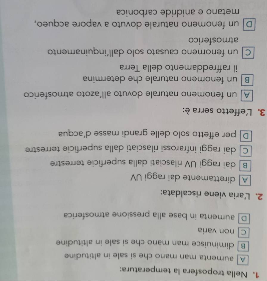 Nella troposfera la temperatura:
A aumenta man mano che si sale in altitudine
Bdiminuisce man mano che si sale in altitudine
C non varia
D aumenta in base alla pressione atmosferica
2. Laria viene riscaldata:
A]direttamente dai raggi UV
B dai raggi UV rilasciati dalla superficie terrestre
C dai raggi infrarossi rilasciati dalla superficie terrestre
D per effetto solo delle grandi masse d’acqua
3. L'effetto serra è:
A un fenomeno naturale dovuto all’azoto atmosferico
B un fenomeno naturale che determina
il raffreddamento della Terra
C un fenomeno causato solo dall’inquinamento
atmosferico
D un fenomeno naturale dovuto a vapore acqueo,
metano e anidride carbonica