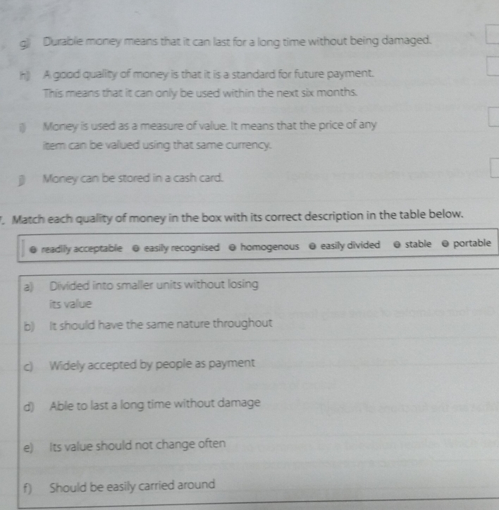 Durable money means that it can last for a long time without being damaged. 
h) A good quality of money is that it is a standard for future payment. 
This means that it can only be used within the next six months. 
il) Money is used as a measure of value. It means that the price of any 
item can be valued using that same currency. 
j) Money can be stored in a cash card. 
. Match each quality of money in the box with its correct description in the table below. 
readily acceptable @ easily recognised @ homogenous @ easily divided @ stable @ portable 
a) Divided into smaller units without losing 
its value 
b) It should have the same nature throughout 
c) Widely accepted by people as payment 
d) Able to last a long time without damage 
e) Its value should not change often 
f) Should be easily carried around