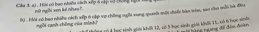 Hỏi có bao nhiêu cách xếp 6 cặp vợ chống ngời tung 
nữ ngồi xen kẻ nhau?. 
b) . Hỏi có bao nhiêu cách xếp 6 cặp vợ chồng ngồi xung quanh một chiếc bàn tròn, sao cho mỗi bà đều 
ngồi cạnh chồng của mình? 
thông có 4 học sinh giải khối 12, có 5 học sinh giỏi khối 11, có 6 học sinh 
hộ t hàng ngang để đón đoàn