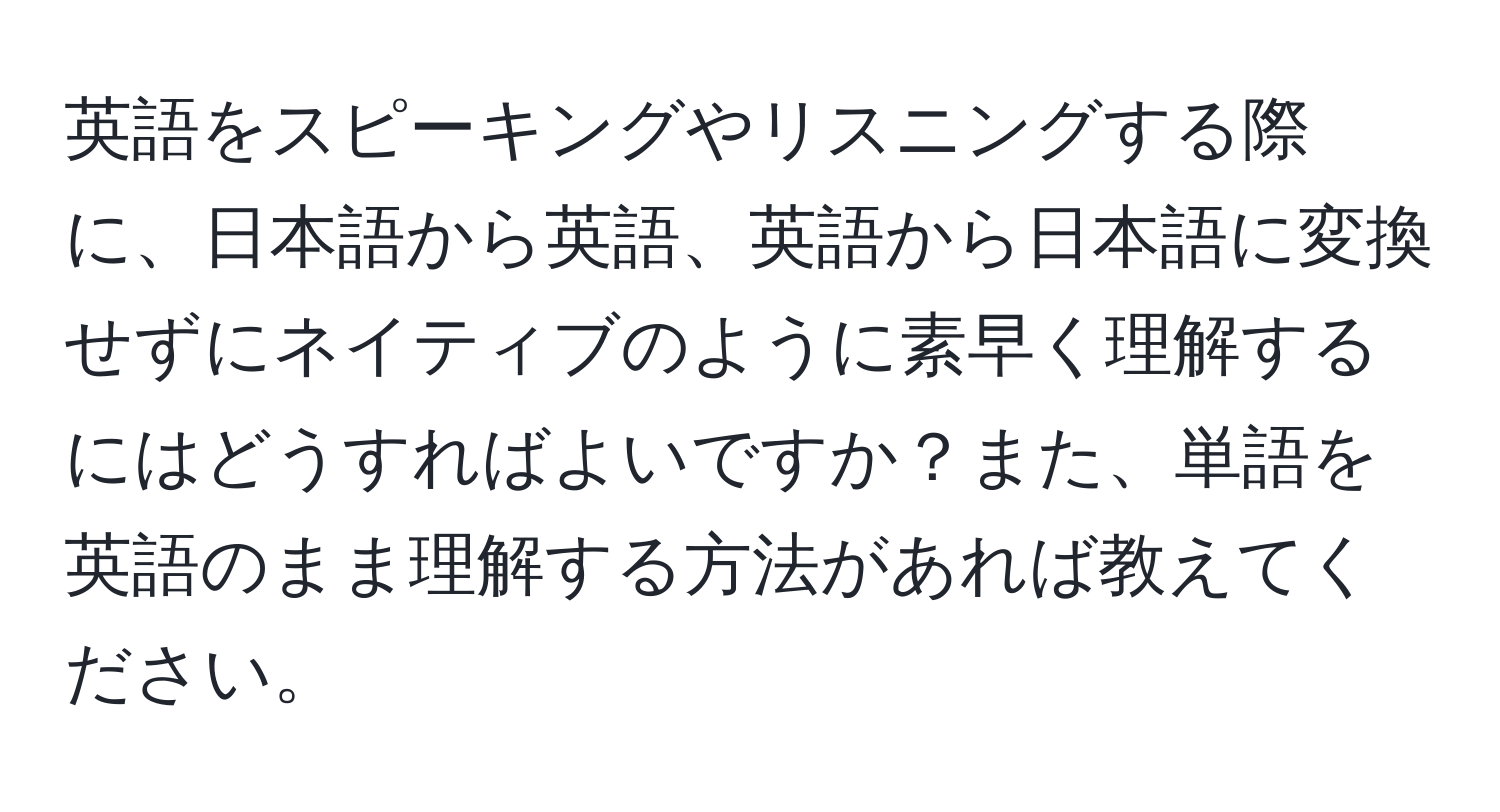 英語をスピーキングやリスニングする際に、日本語から英語、英語から日本語に変換せずにネイティブのように素早く理解するにはどうすればよいですか？また、単語を英語のまま理解する方法があれば教えてください。