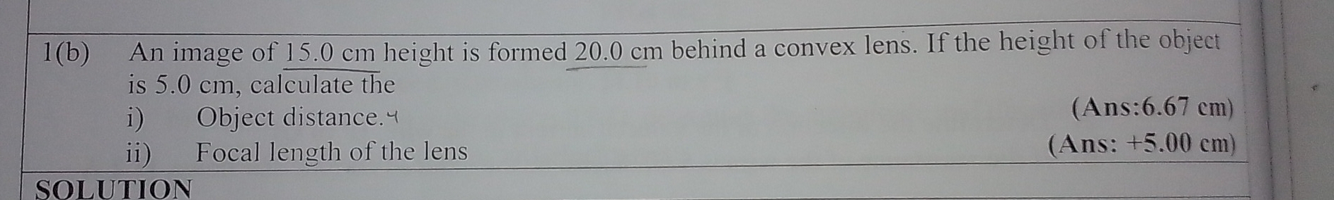 1(b) An image of 15.0 cm height is formed 20.0 cm behind a convex lens. If the height of the object 
is 5.0 cm, calculate the 
i) Object distance. 
(Ans: 6.67 cm) 
ii) Focal length of the lens (Ans: +5.00 cm) 
SOLUTION