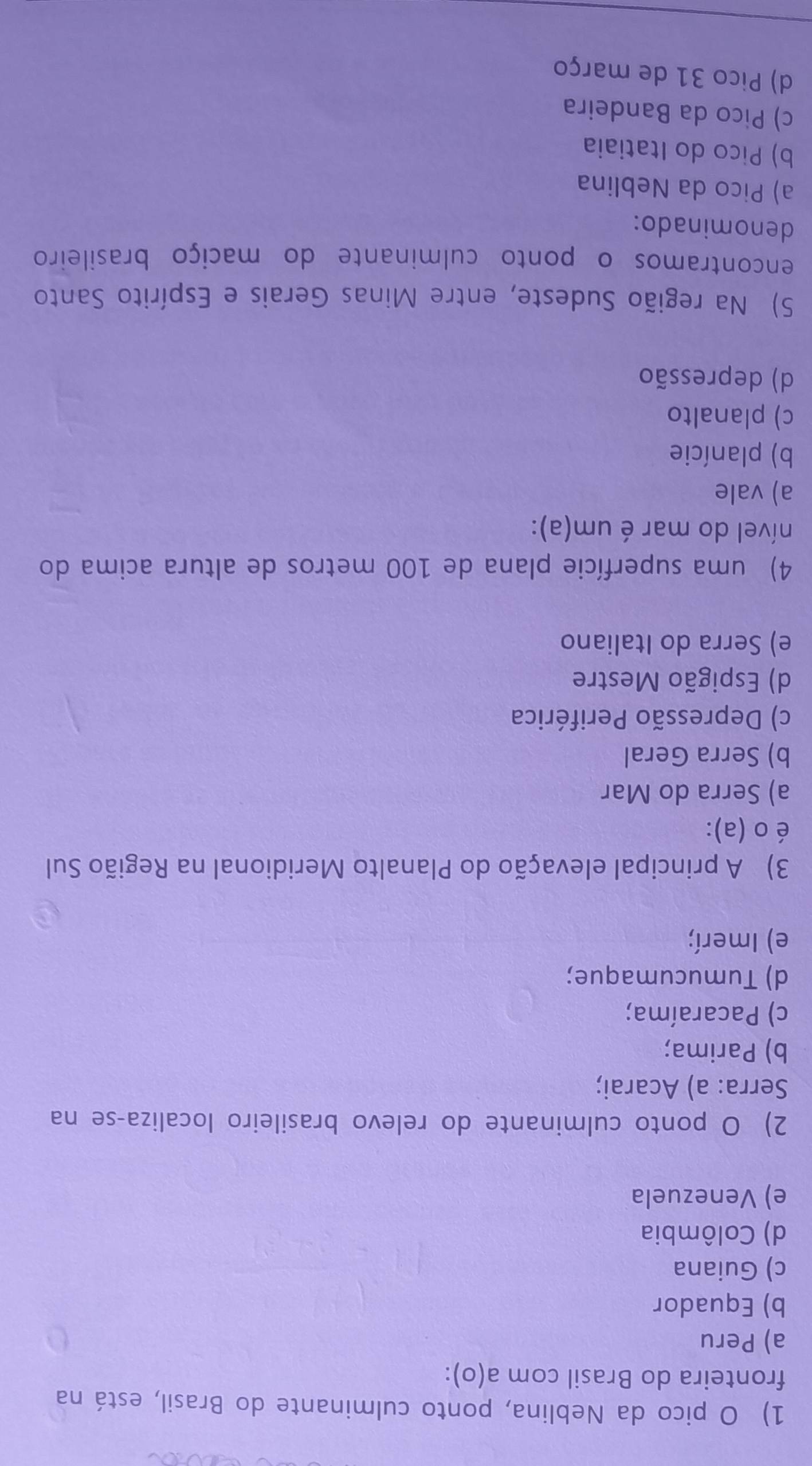 pico da Neblina, ponto culminante do Brasil, está na
fronteira do Brasil com a(o):
a) Peru
b) Equador
c) Guiana
d) Colômbia
e) Venezuela
2) O ponto culminante do relevo brasileiro localiza-se na
Serra: a) Acarai;
b) Parima;
c) Pacaraíma;
d) Tumucumaque;
e) Imerí;
3) A principal elevação do Planalto Meridional na Região Sul
é o(a) :
a) Serra do Mar
b) Serra Geral
c) Depressão Periférica
d) Espigão Mestre
e) Serra do Italiano
4) uma superfície plana de 100 metros de altura acima do
nível do mar é um(a):
a) vale
b) planície
c) planalto
d) depressão
5) Na região Sudeste, entre Minas Gerais e Espírito Santo
encontramos o ponto culminante do maciço brasileiro
denominado:
a) Pico da Neblina
b) Pico do Itatiaia
c) Pico da Bandeira
d) Pico 31 de março