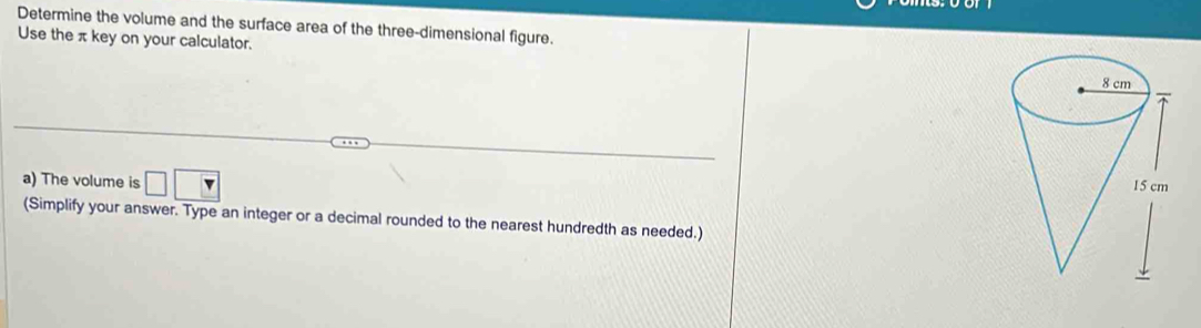 Determine the volume and the surface area of the three-dimensional figure. 
Use the π key on your calculator. 
a) The volume is □ □
(Simplify your answer. Type an integer or a decimal rounded to the nearest hundredth as needed.)