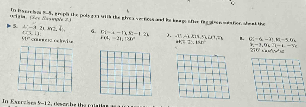 origin. (See Example 2.) In Exercises 5-8, graph the polygon with the given vertices and its image after the given rotation about the 
5. A(-3,2), B(2,4), 6、 D(-3,-1), E(-1,2), 7. J(1,4), K(5,5), L(7,2), 8. Q(-6,-3), R(-5,0),
C(3,1);
90° counterclockwise F(4,-2); 180°
M(2,2); 180°
S(-3,0), T(-1,-3);
270° clockwise 
In Exercises 9-12, describe the rotation