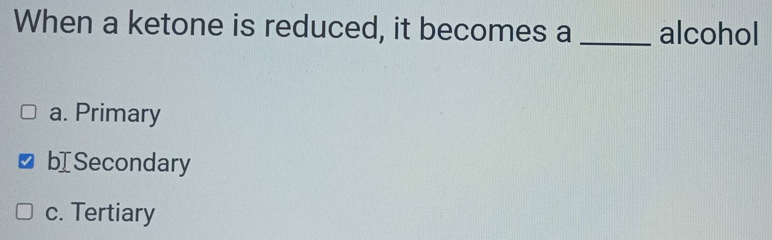 When a ketone is reduced, it becomes a_
alcohol
a. Primary
bI Secondary
c. Tertiary