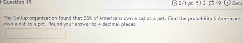 つ 3 % 19 i Deta 
The Gallup organization found that 28% of Americans own a cat as a pet. Find the probability 5 Americans 
own a cat as a pet. Round your answer to 4 decimal places.