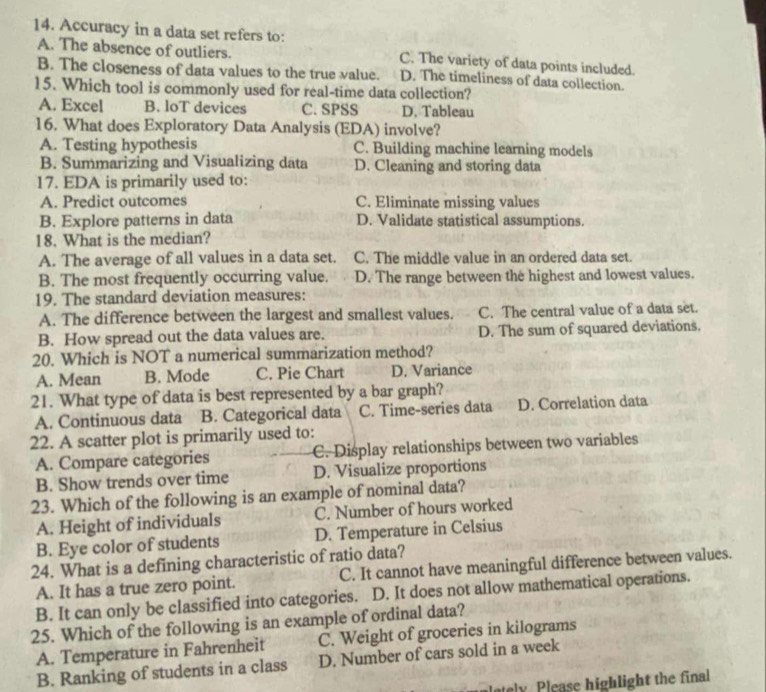 Accuracy in a data set refers to:
A. The absence of outliers. C. The variety of data points included.
B. The closeness of data values to the true value. D. The timeliness of data collection.
15. Which tool is commonly used for real-time data collection?
A. Excel B. loT devices C. SPSS D. Tableau
16. What does Exploratory Data Analysis (EDA) involve?
A. Testing hypothesis C. Building machine learning models
B. Summarizing and Visualizing data D. Cleaning and storing data
17. EDA is primarily used to:
A. Predict outcomes C. Eliminate missing values
B. Explore patterns in data D. Validate statistical assumptions.
18. What is the median?
A. The average of all values in a data set. C. The middle value in an ordered data set.
B. The most frequently occurring value. D. The range between the highest and lowest values.
19. The standard deviation measures:
A. The difference between the largest and smallest values. C. The central value of a data set.
B. How spread out the data values are. D. The sum of squared deviations.
20. Which is NOT a numerical summarization method?
A. Mean B. Mode C. Pie Chart D. Variance
21. What type of data is best represented by a bar graph?
A. Continuous data B. Categorical data C. Time-series data D. Correlation data
22. A scatter plot is primarily used to:
A. Compare categories C. Display relationships between two variables
B. Show trends over time D. Visualize proportions
23. Which of the following is an example of nominal data?
A. Height of individuals C. Number of hours worked
B. Eye color of students D. Temperature in Celsius
24. What is a defining characteristic of ratio data?
A. It has a true zero point. C. It cannot have meaningful difference between values.
B. It can only be classified into categories. D. It does not allow mathematical operations.
25. Which of the following is an example of ordinal data?
A. Temperature in Fahrenheit C. Weight of groceries in kilograms
B. Ranking of students in a class D. Number of cars sold in a week
lately Please highlight the final