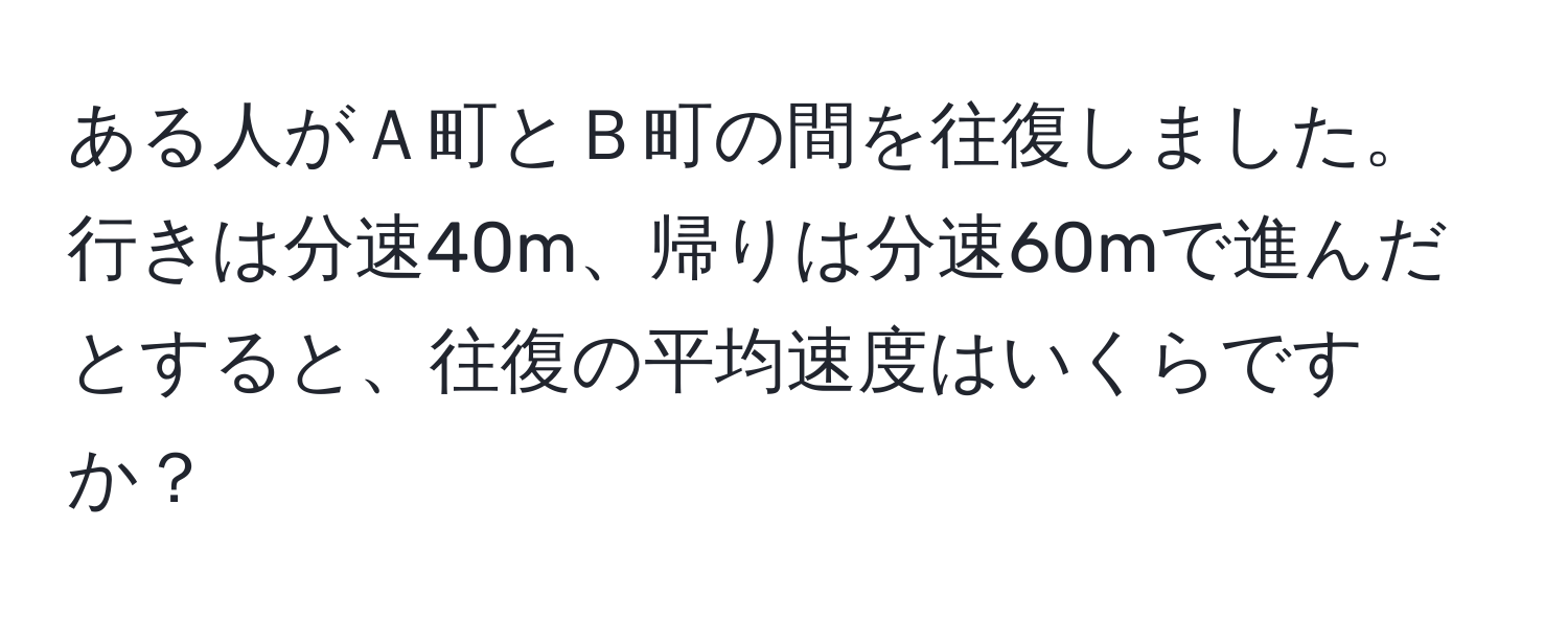 ある人がＡ町とＢ町の間を往復しました。行きは分速40m、帰りは分速60mで進んだとすると、往復の平均速度はいくらですか？