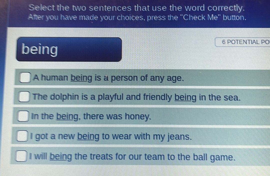 Select the two sentences that use the word correctly.
After you have made your choices, press the "Check Me" button.
being
6 POTENTIAL PO
A human being is a person of any age.
The dolphin is a playful and friendly being in the sea.
In the being, there was honey.
I got a new being to wear with my jeans.
I will being the treats for our team to the ball game.