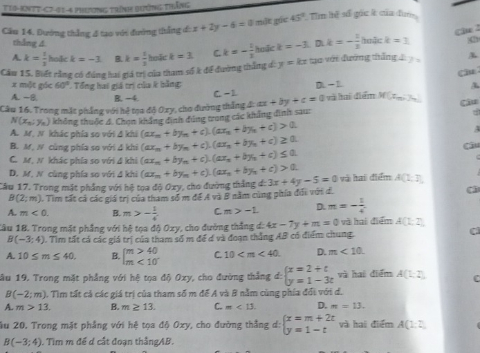 T10-KNTT-C7-01-4 Phương trình bưởng thắng
Cầu 14. Đướng thẳng 4 tao với đường thắng đ: x+2y-6=0 một gác 45° Tim hệ số gốc k của đun
Câ 2
thắng 4
A k= 1/3  hoặc k=-3. B. k= 1/3  hode k=3. C. k=- 1/3  hoặc k=-3 D k=- 1/3  hoặc k=3
Câu 15. Biết rằng có đúng hai giá trị của tham số k để đường thắng đ: y=kx tao với đường tháng 7=
Cầu
x một góc 60° Tổng hai giá trì của k bằng:
A. -8. B. -4. C. -1 D. - 1.
Câu 16. Trong mặt phẳng với hệ toa độ Oxy, cho đường thắng A ax+by+c=0 và hai điểm M(x_m,7_m) Câu
N(x_n;y_n) không thuộc 4. Chọn khẳng đình đúng trong các kháng đinh sau:
d
A. M,N. khác phía so với △ Khi (ax_m+by_n+c).(ax_n+by_n+c)>0.
A
B. M, N cùng phía so với △ ) chi (ax_n+by_n+c).(ax_n+by_n+c)≥ 0.
C.M, N khác phía so với 4 khi (ax_m+by_n+c).(ax_n+by_n+c)≤ 0. Câu
D. M. N cùng phía so với 4 khi (ax_m+by_n+c).(ax_n+by_n+c)>0.
Câu 17. Trong mặt phẳng với hệ tọa độ Oxy, cho đường thắng đ: 3x+4y-5=0 và hai điểm A(1;3),
B(2;m). Tim tất cả các giá trị của tham số m để A và B năm cùng phía đối với d. (
A. m<0. B. m>- 1/4  C. m>-1 D. m=- 1/4 
Câu 18. Trong mặt phẳng với hệ tọa độ Oxy, cho đường thẳng đ: 4x-7y+m=0 và hai điểm A(1;2),
B(-3;4). Tìm tất cả các giá trị của tham số m để d và đoạn thẳng AB có điểm chung.
Cì
A. 10≤ m≤ 40. B. beginarrayl m>40 m<10^-endarray. C. 10 D. m<10.
ầu 19. Trong mặt phẳng với hệ tọa độ Oxy, cho đường thẳng d: beginarrayl x=2+t y=1-3tendarray. và hai điểm A(1;2), (
B(-2;m) 0. Tìm tất cả các giá trị của tham số m để A và B năm cùng phía đổi với d.
A. m>13. B. m≥ 13. C. m<13. D. m=13.
ău 20. Trong mặt phẳng với hệ tọa độ Oxy, cho đường thẳng d: beginarrayl x=m+2t y=1-tendarray. và hai điểm A(1;2)
B(-3;4). Tìm m để d cất đoạn thắngAB.
