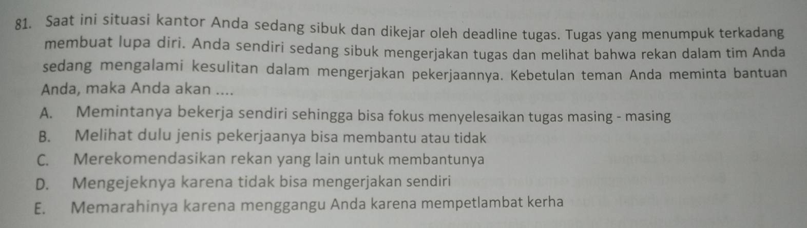 Saat ini situasi kantor Anda sedang sibuk dan dikejar oleh deadline tugas. Tugas yang menumpuk terkadang
membuat lupa diri. Anda sendiri sedang sibuk mengerjakan tugas dan melihat bahwa rekan dalam tim Anda
sedang mengalami kesulitan dalam mengerjakan pekerjaannya. Kebetulan teman Anda meminta bantuan
Anda, maka Anda akan ....
A. Memintanya bekerja sendiri sehingga bisa fokus menyelesaikan tugas masing - masing
B. Melihat dulu jenis pekerjaanya bisa membantu atau tidak
C. Merekomendasikan rekan yang lain untuk membantunya
D. Mengejeknya karena tidak bisa mengerjakan sendiri
E. Memarahinya karena menggangu Anda karena mempetlambat kerha