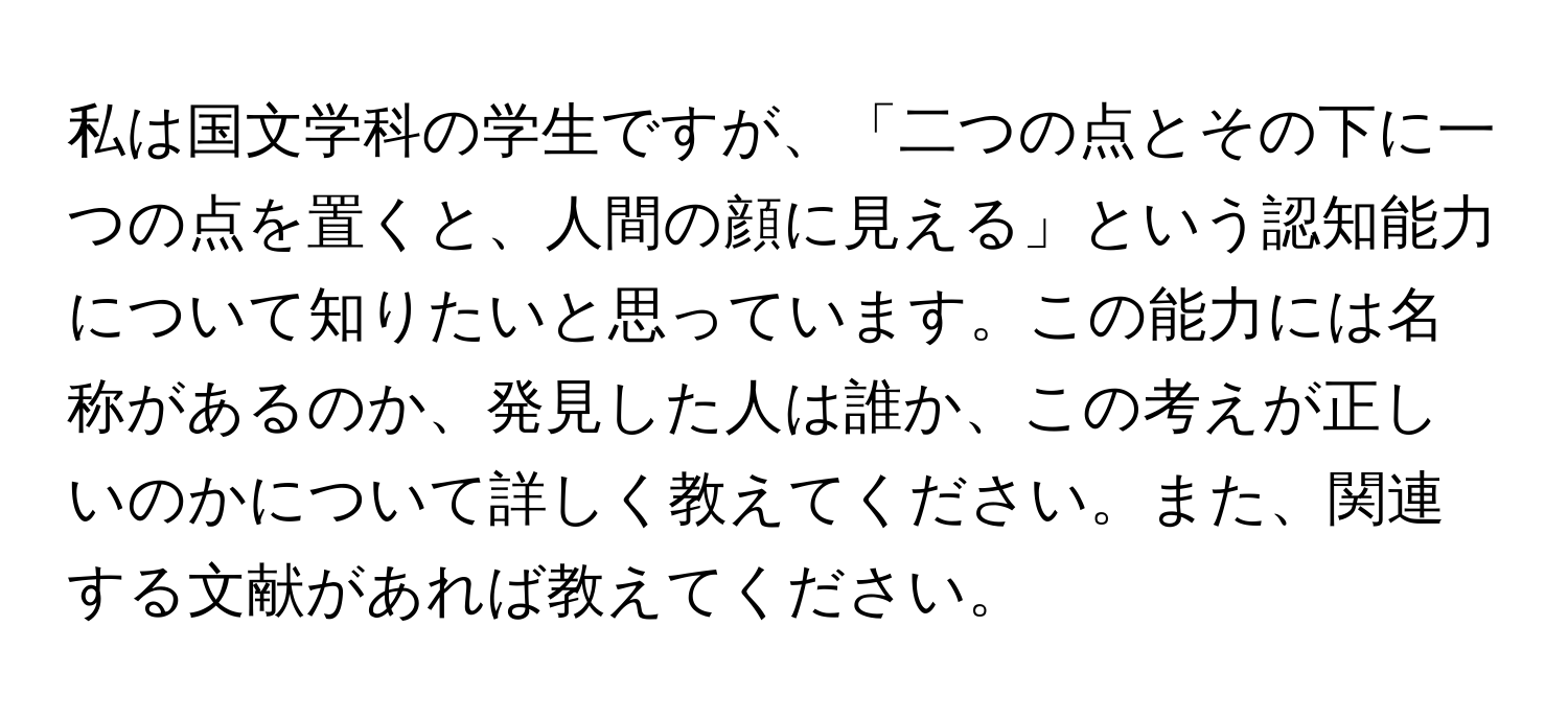 私は国文学科の学生ですが、「二つの点とその下に一つの点を置くと、人間の顔に見える」という認知能力について知りたいと思っています。この能力には名称があるのか、発見した人は誰か、この考えが正しいのかについて詳しく教えてください。また、関連する文献があれば教えてください。