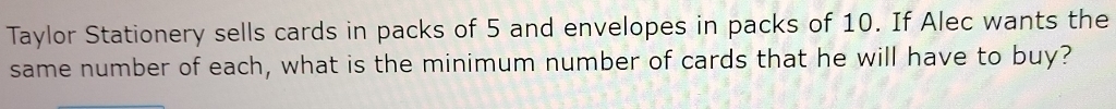 Taylor Stationery sells cards in packs of 5 and envelopes in packs of 10. If Alec wants the 
same number of each, what is the minimum number of cards that he will have to buy?