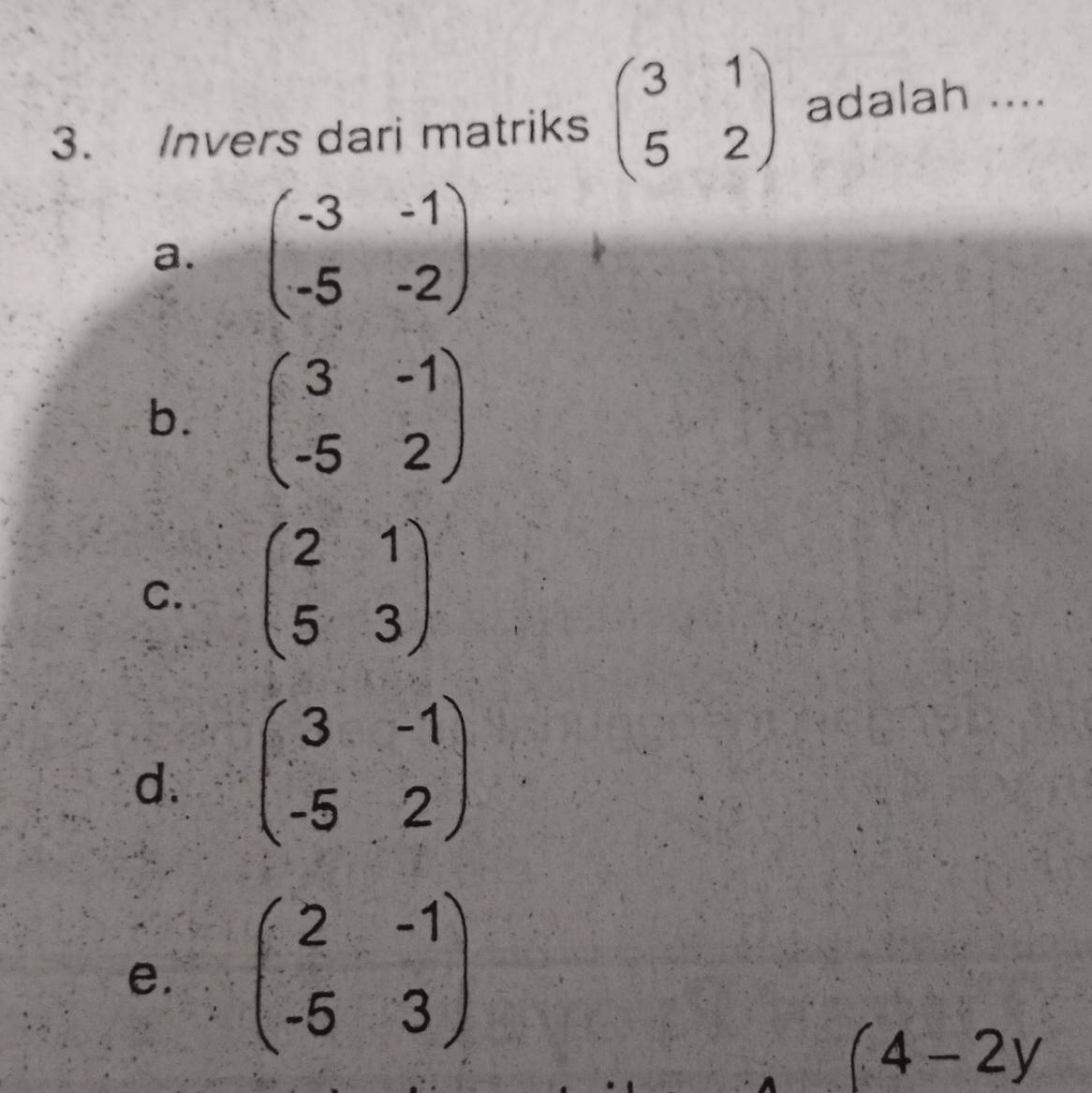 Invers dari matriks beginpmatrix 3&1 5&2endpmatrix adalah ....
a. beginpmatrix -3&-1 -5&-2endpmatrix
b. beginpmatrix 3&-1 -5&2endpmatrix
C. beginpmatrix 2&1 5&3endpmatrix
d. beginpmatrix 3&-1 -5&2endpmatrix
e. beginpmatrix 2&-1 -5&3endpmatrix
(4-2y