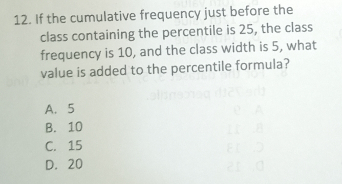 If the cumulative frequency just before the
class containing the percentile is 25, the class
frequency is 10, and the class width is 5, what
value is added to the percentile formula?
A. 5
B. 10
C. 15
D. 20