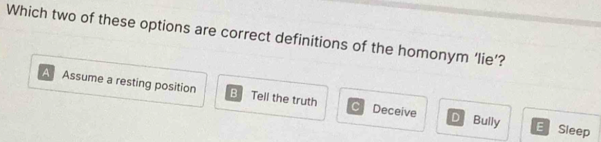 Which two of these options are correct definitions of the homonym ‘lie’?
A Assume a resting position B Tell the truth Deceive D Bully E Sleep