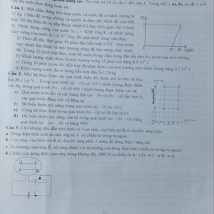 dung sai. Thí sinh trả lời từ câu 1 đến câu 4. Trong mỗi ý a), b), c), d) ở mỗi
Cau thi sinh chọn đúng hoặc sai.
Câu 1: Một chậu đựng hỗn hợp nước và nước đá có khối lượng là
10 kg. Châu để trong phòng và người ta theo dõi nhiệt độ của hỗn
hợp. Đồ thị biểu thị sự phụ thuộc nhiệt đ ộ theo thời gian cho ở hình
vẽ. Nhiệt dung riêng của nước là c=4200 J/ J/kg.K và nhiệt nóng
chảy riêng của nước là 3,4.10^5J/kg Bỏ qua nhiệt dung của chậu.
a) Theo đồ thị, thời gian 50 phút đầu hỗn hợp ở 0^0C. Quá trình 
này nhiệt thu được từ môi trường dùng đề làm nóng chảy nước
đá. Trong 10 phút tiếp theo, toàn bộ nước trong chậu nóng dần lên nhờ thu nhiệt của môi trường.
b) Nhiệt lượng nhận được từ môi trường trong 10 phút sau bằng 8,4.10^4J.
c) Trong 50 phút trước đó, hỗn hợp đã nhận được của môi trường một nhiệt lượng bằng 4,2.10^4J.
d) Khối lượng nước đá có trong hỗn hợp đầu là 1,24 kg.
Câu 2: Một hệ thực hiện các quá trình biến đổi được mô tả trên hệ trục
toạ độ ( ( ) p V, . Trong quá trình (a) - (b) có 150 J nhiệt lượng được thêm
vào hệ, trong quá trình (b) - (d) có 600 J nhiệt lượng được thêm vào hệ.
a) Quá trình biến đồi từ các trạng thái (a) - (b) và (b) - (d) lần lượt là
các quá trình đẳng tích và đẳng áp.
b) Độ biến thiên nội năng trong quá trình (a) - (b) là 150 J 
c) Công hệ thực hiện trong quá trình (b) - (d) có độ lớn là 0 J 
d) Độ biến thiên nội năng của hệ trong quá trình (a) - (b) - (d) bằng
quá trình (a) - (c) - (d) và bằng 990J 
Câu 3: Cho khung dây dẫn như hình vẽ. Con chạy của biến trở R di chuyển sang phải.
a. Dòng điện tròn sinh ra cảm ứng từ overline B có chiều từ trong ra ngoài.
b. Con chạy của biến trở R di chuyển sang phải. Cường độ dòng điện I tăng lên.
c. Từ trường cảm ứng vector B_c sẽ cùng chiều với từ trường của dòng điện tròn (chiều từ trong ra ngoài)
d. Chiều của dòng điện cảm ứng trong khung dây ABCD có chiều từ Ato Dto Cto Bto A.
25