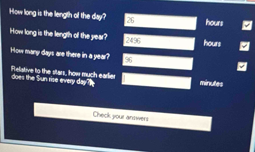 How long is the length of the day? 26 hours
How long is the length of the year? 2496 hours
How many days are there in a year? 96 
Relative to the stars, how much earlier minutes 
does the Sun rise every day? 
Check your answers