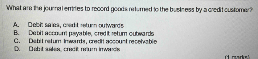 What are the journal entries to record goods returned to the business by a credit customer?
A. Debit sales, credit return outwards
B. Debit account payable, credit return outwards
C. Debit return Inwards, credit account receivable
D. Debit sales, credit return inwards
(1 marks)