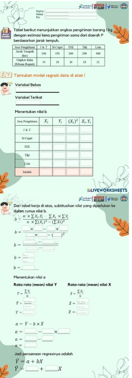 √  
Nama :
Kelas :
No
Tabel berikut menunjukkan ongkos pengiriman barang 1 kg
dengan estimasi lama pengiriman sama dari daerah P
berdasarkan jarak tempuh.
Tentukan model regresi data di atas !
Variabel Bebas
Variabel Terikat
Menentukan nilai b
=LIvEworksheets
;;;;;;;;    ; ;;;;
Dari tabel kerja di atas, subtitusikan nilai yang diperlukan ke
dalam rumus nilai b.
b=frac n* sumlimits X_i.Y_i-sumlimits X_i* sumlimits Y_in* sumlimits (X_i)^2-(sumlimits Xi)^2
b=frac □ * □ -□ * □ □ * □ -(_ )^2
b= (□ -□ )/□ -□  
b= □ /□  
b=_ □ 
Menentukan nilai a
Rata rata (mean) nilai Y Rata rata (mean) nilai X
P=frac sumlimits Y_in
overline x=frac sumlimits X_in
P= □ /□  
overline X= □ /□  
overline Y=...
overline X=...
a=Y-b* overline X
a=□ -□ * □
a=_ □ -_ □ 
a=□ □ 
Jadi persamaan regresinya adalah
widehat Y=a+bX
hat Y=_ □ +_ □ X