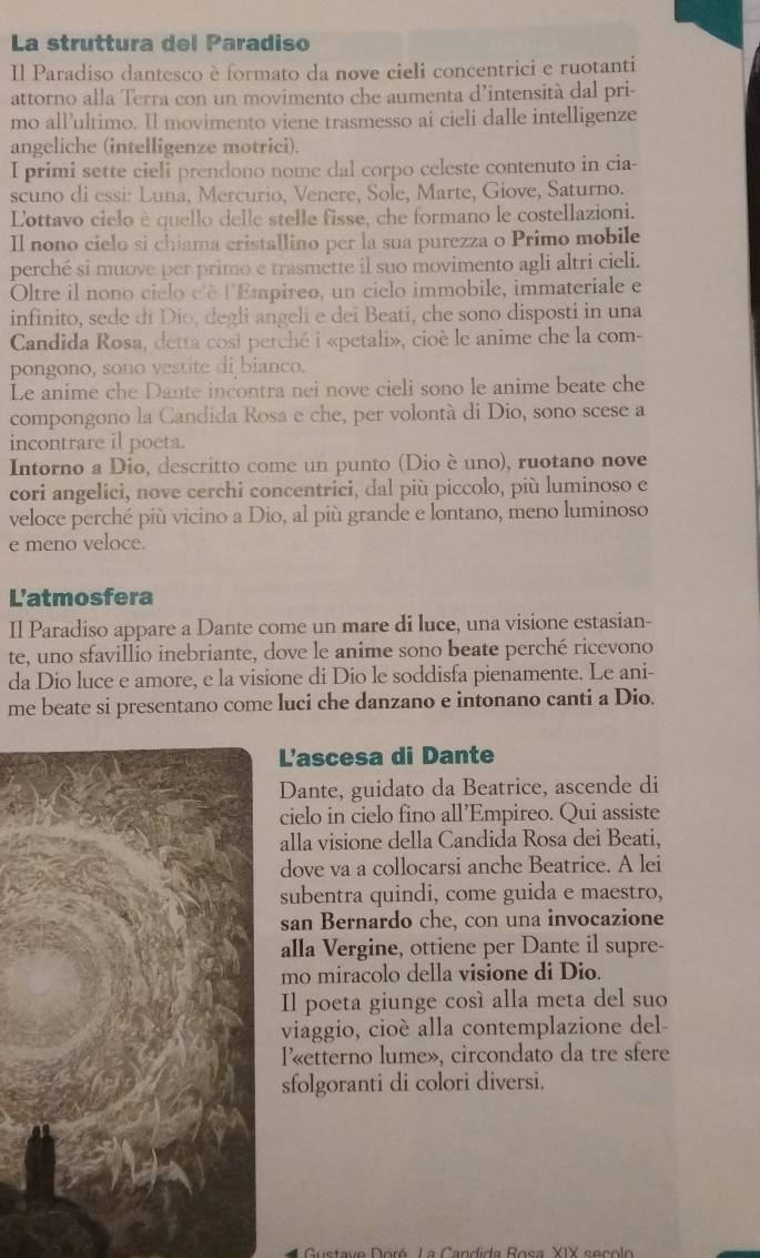 La struttura del Paradiso
Il Paradiso dantesco è formato da nove cieli concentrici e ruotanti
attorno alla Terra con un movimento che aumenta d’intensità dal pri-
mo all’ultimo. Il movimento viene trasmesso ai cieli dalle intelligenze
angeliche (intelligenze motrici).
I primi sette cieli prendono nome dal corpo celeste contenuto in cia-
scuno di essi: Luna, Mercurio, Venere, Sole, Marte, Giove, Saturno.
Lottavo cielo è quello delle stelle fisse, che formano le costellazioni.
Il nono cielo si chiama cristallino per la sua purezza o Primo mobile
perché si muove per primo e trasmette il suo movimento agli altri cieli.
Oltre il nono cielo dè l'Empireo, un cielo immobile, immateriale e
infinito, sede di Dio, degli angeli e dei Beati, che sono disposti in una
Candida Rosa, detta cosi petché i «petali», cioè le anime che la com-
pongono, sono vestite di bianco.
Le anime che Dante incontra nei nove cieli sono le anime beate che
compongono la Candida Rosa e che, per volontà di Dio, sono scese a
incontrare il poeta.
Intorno a Dio, descritto come un punto (Dio è uno), ruotano nove
cori angelici, nove cerchi concentrici, dal più piccolo, più luminoso e
veloce perché più vicino a Dío, al più grande e lontano, meno luminoso
e meno veloce.
L'atmosfera
Il Paradiso appare a Dante come un mare di luce, una visione estasian-
te, uno sfavillio inebriante, dove le anime sono beate perché ricevono
da Dio luce e amore, e la visione di Dio le soddisfa pienamente. Le ani-
me beate si presentano come luci che danzano e intonano canti a Dio.
L'ascesa di Dante
Dante, guidato da Beatrice, ascende di
cielo in cielo fino all’Empireo. Qui assiste
alla visione della Candida Rosa dei Beati,
dove va a collocarsi anche Beatrice. A lei
subentra quindi, come guida e maestro,
san Bernardo che, con una invocazione
alla Vergine, ottiene per Dante il supre-
mo miracolo della visione di Dio.
Il poeta giunge cosí alla meta del suo
viaggio, cioè alla contemplazione del-
l«etterno lume», circondato da tre sfere
sfolgoranti di colori diversi.
* Gustave Doré La Candida Rosa XIX secol