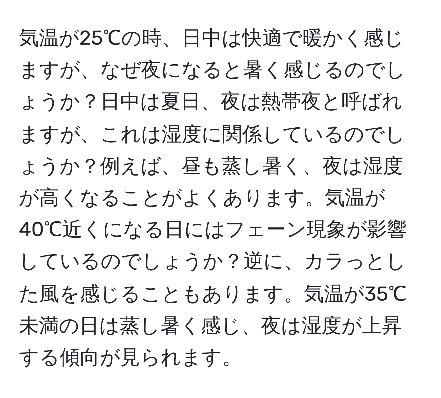 気温が25℃の時、日中は快適で暖かく感じますが、なぜ夜になると暑く感じるのでしょうか？日中は夏日、夜は熱帯夜と呼ばれますが、これは湿度に関係しているのでしょうか？例えば、昼も蒸し暑く、夜は湿度が高くなることがよくあります。気温が40℃近くになる日にはフェーン現象が影響しているのでしょうか？逆に、カラっとした風を感じることもあります。気温が35℃未満の日は蒸し暑く感じ、夜は湿度が上昇する傾向が見られます。