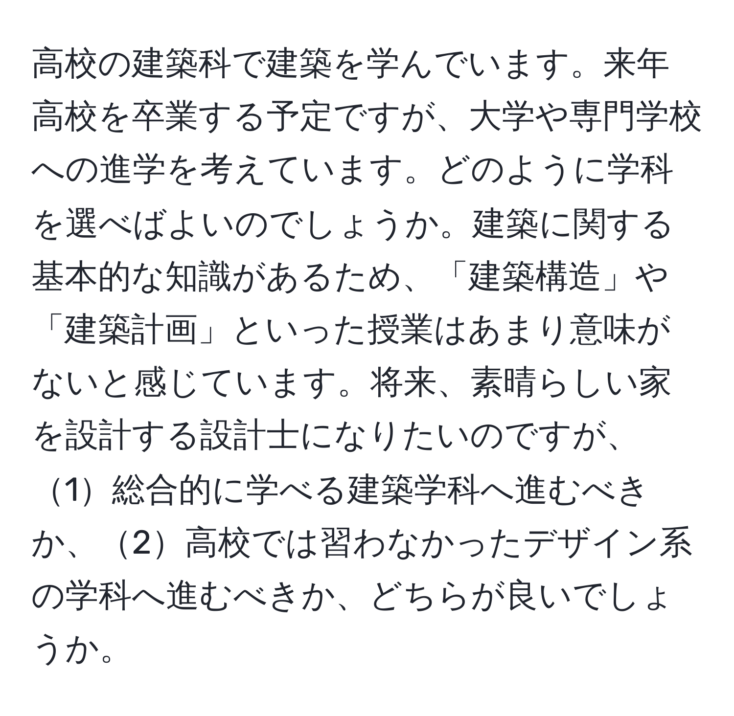 高校の建築科で建築を学んでいます。来年高校を卒業する予定ですが、大学や専門学校への進学を考えています。どのように学科を選べばよいのでしょうか。建築に関する基本的な知識があるため、「建築構造」や「建築計画」といった授業はあまり意味がないと感じています。将来、素晴らしい家を設計する設計士になりたいのですが、1総合的に学べる建築学科へ進むべきか、2高校では習わなかったデザイン系の学科へ進むべきか、どちらが良いでしょうか。