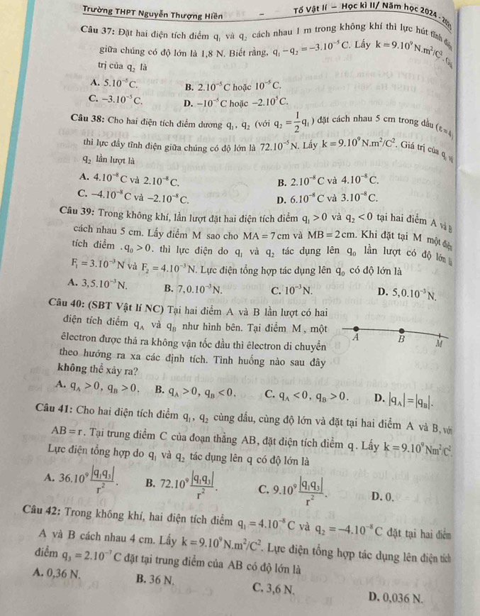 Trường THPT Nguyễn Thượng Hiền
Tố Vật lí ~ Học kì II/ Năm học 2024 - 2021
Câu 37: Đặt hai điện tích điểm q_1 và q_2 cách nhau 1 m trong không khí thì lực hút tĩnh đ k=9.10^9N· m^2/C^2.
giữa chúng có độ lớn là 1,8 N. Biết rằng, q_1-q_2=-3.10^(-5)C. Lấy
trị của q_2l_
A. 5.10^(-5)C. B. 2.10^(-5)C hoặc 10^(-5)C.
C. -3.10^(-5)C. D. -10^(-5)C hoặc -2.10^5C.
Câu 38: Cho hai điện tích điểm dương q_1,q_2 (với q_2= 1/2 q_1) đặt cách nhau 5 cm trong dầu (varepsilon =4)
thì lực đầy tĩnh điện giữa chúng có độ lớn là 72.10^(-5)N. Lấy k=9.10^9N.m^2/C^2. Giá trị của q_1v_1
q_2 lần lượt là
A. 4.10^(-8)C và 2.10^(-8)C. 4.10^(-8)C.
B. 2.10^(-8)C và
C. -4.10^(-8)C và -2.10^(-8)C. 6.10^(-8)C và 3.10^(-8)C.
D.
Câu 39: Trong không khí, lần lượt đặt hai điện tích điểm q_1>0 và q_2<0</tex> tại hai điểm A và
cách nhau 5 cm. Lấy điểm M sao cho MA=7cm và MB=2cm. Khi đặt tại M một điệi
tích điểm q_0>0.thì lực điện do q_1 và q_2 tác dụng lên q_0 lần lượt có độ lớn l
F_1=3.10^(-3)N và F_2=4.10^(-3)N T. Lực điện tổng hợp tác dụng lên q_0 có độ lớn là
A. 3,5.10^(-3)N. B. 7,0.10^(-3)N. C. 10^(-3)N. D. 5,0.10^(-3)N.
Câu 40: (SBT Vật lí NC) Tại hai điểm A và B lần lượt có hai
điện tích điểm q_A và q_B như hình bên. Tại điểm M, một A B M
êlectron được thả ra không vận tốc đầu thì êlectron di chuyển
theo hướng ra xa các định tích. Tình huống nào sau đây
không thể xảy ra?
A. q_A>0,q_B>0. B. q_A>0,q_B<0. C. q_A<0,q_B>0. D. |q_A|=|q_B|.
Câu 41: Cho hai điện tích điểm q_1,q_2 cùng đấu, cùng độ lớn và đặt tại hai điểm A và B, với
AB=r. Tại trung điểm C của đoạn thẳng AB, đặt điện tích điểm q. Lấy k=9.10^9Nm^2/C^2.
Lực điện tổng hợp do q_1 và q_2 tác dụng lên q có độ lớn là
A. 36.10^9frac |q_1q_3|r^2. B. 72.10^9frac |q_1q_3|r^2. C. 9.10^9frac |q_1q_3|r^2. D. 0.
Câu 42: Trong không khí, hai điện tích điểm q_1=4.10^(-8)C và q_2=-4.10^(-8)C đặt tại hai điểm
A và B cách nhau 4 cm. Lấy k=9.10^9N.m^2/C^2 Lực điện tổng hợp tác dụng lên điện tích
điểm q_3=2.10^(-7)C đặt tại trung điểm của AB có độ lớn là
A. 0,36 N. B. 36 N. C. 3,6 N. D. 0,036 N.