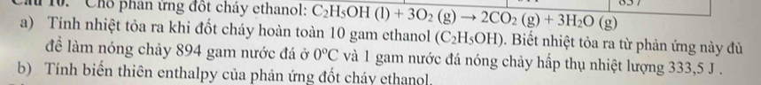 Chổ phân ứng đốt cháy ethanol: C_2H_5OH(l)+3O_2(g)to 2CO_2(g)+3H_2O(g)
a) Tính nhiệt tỏa ra khi đốt cháy hoàn toàn 10 gam ethanol (C_2H_5OH). Biết nhiệt tỏa ra từ phản ứng này đủ 
để làm nóng chảy 894 gam nước đá ở 0°C và 1 gam nước đá nóng chảy hấp thụ nhiệt lượng 333,5 J. 
b) Tính biến thiên enthalpy của phản ứng đốt cháy ethanol.