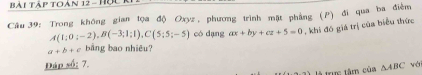 Bài Tập toản 12 - Học k 
Câu 39: Trong không gian tọa độ Oxyz, phương trình mặt phẳng (P) đi qua ba điểm
A(1;0;-2), B(-3;1;1), C(5;5;-5) có dạng ax+by+cz+5=0 , khi đó giá trị của biểu thức
a+b+c bằng bao nhiêu? 
Đáp số: 7. △ ABC với 
là trực tâm của