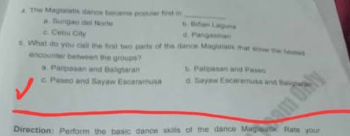 The Maglalatik dance became popular fist in 6. Bñan Laguna
a. Sungão del Nore
c. Cehu City d Pangasinan
5. What do you call the fird two parts of the dance Maglatata mat soow the beases
encounter between the groups?
a. Palipasan and Baligtaran b. Palipasan and Paseo
c. Paseo and Sayaw Escaramusa d. Sayaw Escaramusa and Balgarie
Direction: Perform the basic dance skills of the dance Magiwatk Rata your