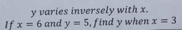 y varies inversely with x. 
If x=6 and y=5 , find y when x=3