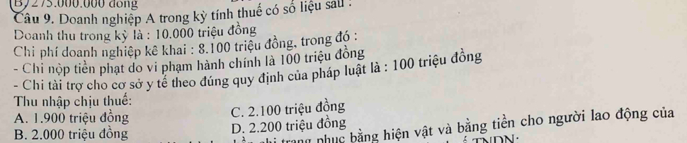 By275.000.000 đồng
Câu 9. Doanh nghiệp A trong kỳ tính thuế có số liệu sau !
Doanh thu trong kỳ là : 10.000 triệu đồng
Chi phí doanh nghiệp kê khai : 8. 100 triệu đồng, trong đó :
- Chi nộp tiền phạt do vi phạm hành chính là 100 triệu đồng
- Chi tài trợ cho cơ sở y tế theo đúng quy định của pháp luật là : 100 triệu đồng
Thu nhập chịu thuế:
A. 1.900 triệu đồng C. 2.100 triệu đồng
ang nhục bằng hiện vật và bằng tiền cho người lao động của
B. 2.000 triệu đồng D. 2.200 triệu đồng